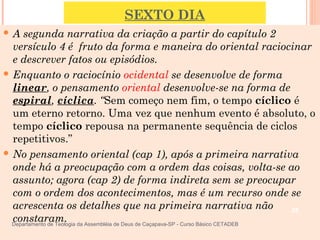 SEXTO DIA
 A segunda narrativa da criação a partir do capítulo 2
versículo 4 é fruto da forma e maneira do oriental raciocinar
e descrever fatos ou episódios.
 Enquanto o raciocínio ocidental se desenvolve de forma
linear, o pensamento oriental desenvolve-se na forma de
espiral, cíclica. “Sem começo nem fim, o tempo cíclico é
um eterno retorno. Uma vez que nenhum evento é absoluto, o
tempo cíclico repousa na permanente sequência de ciclos
repetitivos.”
 No pensamento oriental (cap 1), após a primeira narrativa
onde há a preocupação com a ordem das coisas, volta-se ao
assunto; agora (cap 2) de forma indireta sem se preocupar
com o ordem dos acontecimentos, mas é um recurso onde se
acrescenta os detalhes que na primeira narrativa não
constaram.
26
Departamento de Teologia da Assembléia de Deus de Caçapava-SP - Curso Básico CETADEB
 
