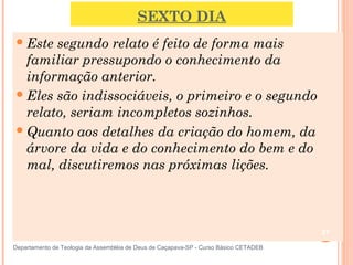 SEXTO DIA
Este segundo relato é feito de forma mais
familiar pressupondo o conhecimento da
informação anterior.
Eles são indissociáveis, o primeiro e o segundo
relato, seriam incompletos sozinhos.
Quanto aos detalhes da criação do homem, da
árvore da vida e do conhecimento do bem e do
mal, discutiremos nas próximas lições.
27
Departamento de Teologia da Assembléia de Deus de Caçapava-SP - Curso Básico CETADEB
 