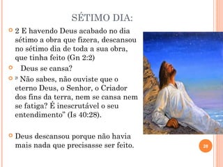 SÉTIMO DIA:
 2 E havendo Deus acabado no dia
sétimo a obra que fizera, descansou
no sétimo dia de toda a sua obra,
que tinha feito (Gn 2:2)
 Deus se cansa?
 28
 Não sabes, não ouviste que o
eterno Deus, o Senhor, o Criador
dos fins da terra, nem se cansa nem
se fatiga? É inescrutável o seu
entendimento” (Is 40:28).
 Deus descansou porque não havia
mais nada que precisasse ser feito. 28
DepartamentodeTeologiadaAssembléia
deDeusdeCaçapava-SP-CursoBásico
CETADEB
 