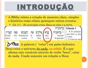 INTRODUÇÃO
 A Bíblia relata a criação de maneira clara, simples
e histórica como relata quaisquer outros eventos.
 Gn 1:1 - No princípio criou Deus os céus e a terra.
A palavra ( “criar”) em paleo-hebraico.
Deus criou o universo do nada, ex nihilo. É o que
afirma este versículo através do verbo “bara”, criar
do nada. Usado somente em relação a Deus
3
 