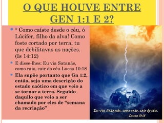 O QUE HOUVE ENTRE
GEN 1:1 E 2?
12
 Como caíste desde o céu, ó
Lúcifer, filho da alva! Como
foste cortado por terra, tu
que debilitavas as nações.
(Is 14:12)
 E disse-lhes: Eu via Satanás,
como raio, cair do céu.Lucas 10:18
 Ela supõe portanto que Gn 1:2,
então, seja uma descrição do
estado caótico em que veio a
se tornar a terra. Seguido
daquilo que veio a ser
chamado por eles de “semana
da recriação” 6
 