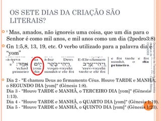 OS SETE DIAS DA CRIAÇÃO SÃO
LITERAIS?
 8
 Mas, amados, não ignoreis uma coisa, que um dia para o
Senhor é como mil anos, e mil anos como um dia (2pedro3:8)
 Gn 1:5,8, 13, 19, etc. O verbo utilizado para a palavra dia é
“yom”
 Dia 2 - "E chamou Deus ao firmamento Céus. Houve TARDE e MANHÃ,
o SEGUNDO DIA [yom]" (Gênesis 1:8). 
Dia 3 - "Houve TARDE e MANHÃ, o TERCEIRO DIA [yom]" (Gênesis
1:13). 
Dia 4 - "Houve TARDE e MANHÃ, o QUARTO DIA [yom]" (Gênesis 1:19).
Dia 5 - "Houve TARDE e MANHÃ, o QUINTO DIA [yom]" (Gênesis 1:23).7
DepartamentodeTeologiadaAssembléia
deDeusdeCaçapava-SP-CursoBásico
CETADEB
 