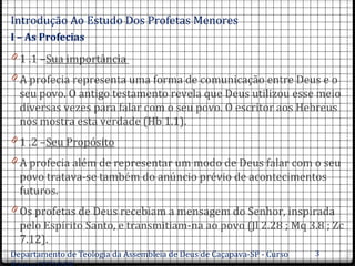 Introdução Ao Estudo Dos Profetas Menores.
I – As Profecias
0 1 .1 –Sua importância
0 A profecia representa uma forma de comunicação entre Deus e o
seu povo. O antigo testamento revela que Deus utilizou esse meio
diversas vezes para falar com o seu povo. O escritor aos Hebreus
nos mostra esta verdade (Hb 1.1).
0 1 .2 –Seu Propósito
0 A profecia além de representar um modo de Deus falar com o seu
povo tratava-se também do anúncio prévio de acontecimentos
futuros.
0 Os profetas de Deus recebiam a mensagem do Senhor, inspirada
pelo Espírito Santo, e transmitiam-na ao povo (Jl 2.28 ; Mq 3.8 ; Zc
7.12).
Departamento de Teologia da Assembleia de Deus de Caçapava-SP - Curso 3
 