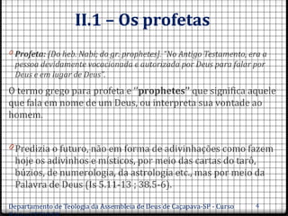 II.1 – Os profetas
0 Profeta: [Do heb. Nabi; do gr. prophetes]. “No Antigo Testamento, era a 
pessoa devidamente vocacionada e autorizada por Deus para falar por 
Deus e em lugar de Deus”.
O termo grego para profeta e ‘’prophetes’’ que significa aquele
que fala em nome de um Deus, ou interpreta sua vontade ao
homem.
0 Predizia o futuro, não em forma de adivinhações como fazem
hoje os adivinhos e místicos, por meio das cartas do tarô,
búzios, de numerologia, da astrologia etc., mas por meio da
Palavra de Deus (Is 5.11-13 ; 38.5-6).
Departamento de Teologia da Assembleia de Deus de Caçapava-SP - Curso 4
 