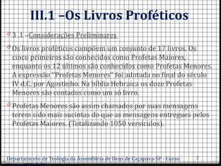 III.1 –Os Livros Proféticos
0 3 .1 –Considerações Preliminares
0 Os livros proféticos compõem um conjunto de 17 livros. Os
cinco primeiros são conhecidos como Profetas Maiores,
enquanto os 12 últimos são conhecidos como Profetas Menores.
A expressão ‘’Profetas Menores’’ foi adotada no final do século
IV d.C. por Agostinho. Na bíblia Hebraica os doze Profetas
Menores são contados como um só livro.
0 Profetas Menores são assim chamados por suas mensagens
terem sido mais sucintas do que as mensagens entregues pelos
Profetas Maiores. (Totalizando 1050 versículos).
Departamento de Teologia da Assembleia de Deus de Caçapava-SP - Curso 7
 