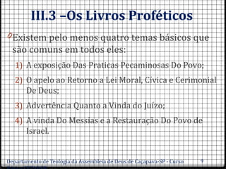III.3 –Os Livros Proféticos
0Existem pelo menos quatro temas básicos que
são comuns em todos eles:
1) A exposição Das Praticas Pecaminosas Do Povo;
2) O apelo ao Retorno a Lei Moral, Cívica e Cerimonial
De Deus;
3) Advertência Quanto a Vinda do Juízo;
4) A vinda Do Messias e a Restauração Do Povo de
Israel.
Departamento de Teologia da Assembleia de Deus de Caçapava-SP - Curso 9
 