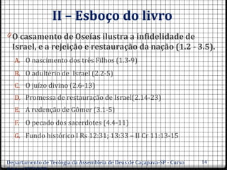 II – Esboço do livro
0 O casamento de Oseías ilustra a infidelidade de
Israel, e a rejeição e restauração da nação (1.2 - 3.5).
A. O nascimento dos três Filhos (1.3-9)
B. O adultério de Israel (2.2-5)
C. O juízo divino (2.6-13)
D. Promessa de restauração de Israel(2.14-23)
E. A redenção de Gômer (3.1-5)
F. O pecado dos sacerdotes (4.4-11)
G. Fundo histórico I Rs 12:31; 13:33 – II Cr 11:13-15
Departamento de Teologia da Assembleia de Deus de Caçapava-SP - Curso 14
 
