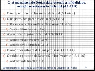2 . A mensagem do Oseías descrevendo a infidelidade,
rejeição e restauração de Israel (4.1-14.9)
a) O Arrependimento Insincero de Israel (5.15-6.3)
b) O Registro dos pecados de Isael (6.4-8.6)
a) Recusa em Confiar em Deus, Obedecê-lo (6.11-7.16)
b) Servir a falsos Deuses (8.1-6)
c) A predição do juízo de Israel (8.7-10.15)
a) A prosperidade evapora (9.1-9)
b) A nação será destruída (10.1-15)
d) O Amor persistente de Deus por Israel (11.1-11)
e) O cuidado passado de Deus e Sua Ira Presente (13.1-16)
a) A idolatria de Israel (13.1-3)
Departamento de Teologia da Assembleia de Deus de Caçapava-SP - Curso 15
 
