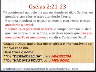 Oséias 2:21-23
0 E acontecerá naquele dia que eu atenderei, diz o Senhor; eu
atenderei aos céus, e estes atenderão à terra.
E a terra atenderá ao trigo, e ao mosto, e ao azeite, e estes
atenderão a Jizreel.
E semeá-la-ei para mim na terra, e compadecer-me-ei dela
que não obteve misericórdia; e eu direi àquele que não era
meu povo: Tu és meu povo; e ele dirá: Tu és meu Deus!
Departamento de Teologia da Assembleia de Deus de Caçapava-SP - Curso
 