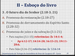 II – Esboço do livro
3 . O futuro dia do Senhor (2.18-3. 21)
A. Promessa da restauração (2.18-27)
B. Promessa do derramamento do Espírito Santo
(2.28-32)
C. Promessa do juízo e da salvação (3.1-21)
– Para nações (3.1-15) referências: Zc 14:1-4;
– Ap 6:12-17; 14:14-20; 16:15-21; 19:11-
20:6.
– Para Sião (3.16-21) referências: Zc 12:6-14
Departamento de Teologia da Assembleia de Deus de Caçapava-SP - Curso 20
 