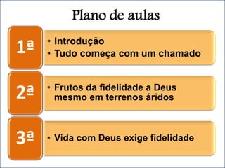 Plano de aulas
• Introdução
• Tudo começa com um chamado
1ª
• Frutos da fidelidade a Deus
mesmo em terrenos áridos
2ª
• Vida com Deus exige fidelidade
3ª
 