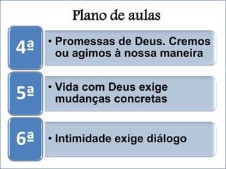 Plano de aulas
• Promessas de Deus. Cremos
ou agimos à nossa maneira
4ª
• Vida com Deus exige
mudanças concretas
5ª
• Intimidade exige diálogo
6ª
 