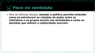 Foco no conteúdo
● Para as Ciências Sociais, estudar a política permite entender
como se estruturam as relações de poder entre os
indivíduos e os grupos sociais nas sociedades e como as
decisões que afetam a coletividade ocorrem.
 