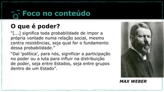 MAX WEBER
Foco no conteúdo
O que é poder?
“[...] significa toda probabilidade de impor a
própria vontade numa relação social, mesmo
contra resistências, seja qual for o fundamento
dessa probabilidade.”
“Daí ‘política’, para nós, significar a participação
no poder ou a luta para influir na distribuição
de poder, seja entre Estados, seja entre grupos
dentro de um Estado”.
 