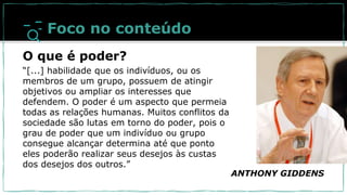 ANTHONY GIDDENS
Foco no conteúdo
O que é poder?
“[...] habilidade que os indivíduos, ou os
membros de um grupo, possuem de atingir
objetivos ou ampliar os interesses que
defendem. O poder é um aspecto que permeia
todas as relações humanas. Muitos conflitos da
sociedade são lutas em torno do poder, pois o
grau de poder que um indivíduo ou grupo
consegue alcançar determina até que ponto
eles poderão realizar seus desejos às custas
dos desejos dos outros.”
 