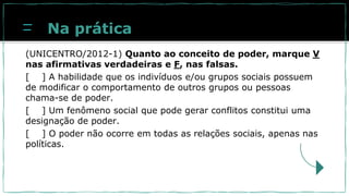 Na prática
(UNICENTRO/2012-1) Quanto ao conceito de poder, marque V
nas afirmativas verdadeiras e F, nas falsas.
[ ] A habilidade que os indivíduos e/ou grupos sociais possuem
de modificar o comportamento de outros grupos ou pessoas
chama-se de poder.
[ ] Um fenômeno social que pode gerar conflitos constitui uma
designação de poder.
[ ] O poder não ocorre em todas as relações sociais, apenas nas
políticas.
 