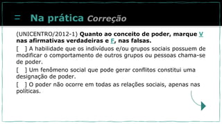 Na prática
(UNICENTRO/2012-1) Quanto ao conceito de poder, marque V
nas afirmativas verdadeiras e F, nas falsas.
[ ] A habilidade que os indivíduos e/ou grupos sociais possuem de
modificar o comportamento de outros grupos ou pessoas chama-se
de poder.
[ ] Um fenômeno social que pode gerar conflitos constitui uma
designação de poder.
[ ] O poder não ocorre em todas as relações sociais, apenas nas
políticas.
Correção
 
