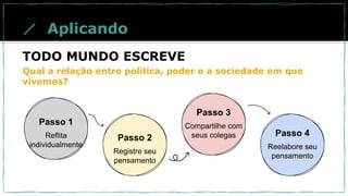 Passo 1
Reflita
individualmente
Passo 2
Registre seu
pensamento
Passo 3
Compartilhe com
seus colegas Passo 4
Reelabore seu
pensamento
Aplicando
TODO MUNDO ESCREVE
Qual a relação entre política, poder e a sociedade em que
vivemos?
 