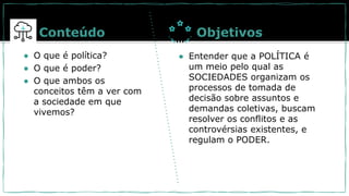 ● O que é política?
● O que é poder?
● O que ambos os
conceitos têm a ver com
a sociedade em que
vivemos?
Conteúdo Objetivos
● Entender que a POLÍTICA é
um meio pelo qual as
SOCIEDADES organizam os
processos de tomada de
decisão sobre assuntos e
demandas coletivas, buscam
resolver os conflitos e as
controvérsias existentes, e
regulam o PODER.
 