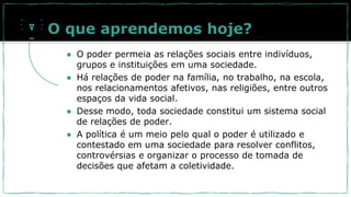 O que aprendemos hoje?
● O poder permeia as relações sociais entre indivíduos,
grupos e instituições em uma sociedade.
● Há relações de poder na família, no trabalho, na escola,
nos relacionamentos afetivos, nas religiões, entre outros
espaços da vida social.
● Desse modo, toda sociedade constitui um sistema social
de relações de poder.
● A política é um meio pelo qual o poder é utilizado e
contestado em uma sociedade para resolver conflitos,
controvérsias e organizar o processo de tomada de
decisões que afetam a coletividade.
 