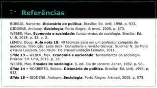 Referências
BOBBIO, Norberto. Dicionário de política. Brasília: Ed. UnB, 1998. p. 933.
GIDDENS, Anthony. Sociologia. Porto Alegre: Artmed, 2005. p. 573.
WEBER, Max. Economia e sociedade: fundamentos da sociologia. Brasília: Ed.
UnB, 2015. p. 33. v. 2.
LEMOV, Doug. Aula nota 10: 49 técnicas para ser um professor campeão de
audiência. Tradução: Leda Beck. Consultoria e revisão técnica: Guiomar N. de Mello
e Paula Louzano. São Paulo: Da Prosa/Fundação Lemann, 2011.
Slide 13 – WEBER, Max. Economia e sociedade: fundamentos da sociologia.
Brasília: Ed. UnB, 2015. p. 33.
WEBER, Max. Ensaios de sociologia. 5. ed. Rio de Janeiro: Zahar, 1982. p. 98.
Slide 14 – NORBERTO, Bobbio. Dicionário de política. Brasília: Ed. UnB, 1998. p.
933.
Slide 15 – GIDDENS, Anthony. Sociologia. Porto Alegre: Artmed, 2005. p. 573.
 