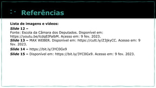 Referências
Lista de imagens e vídeos:
Slide 12 –
Fonte: Escola da Câmara dos Deputados. Disponível em:
https://youtu.be/lcdqEIPalbM. Acesso em: 9 fev. 2023.
Slide 13 – MAX WEBER. Disponível em: https://cutt.ly/Z3jkyCC. Acesso em: 9
fev. 2023.
Slide 14 – https://bit.ly/3YC0Gx9
Slide 15 – Disponível em: https://bit.ly/3YC0Gx9. Acesso em: 9 fev. 2023.
 