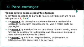 Para começar
Vamos refletir sobre a seguinte situação:
O território da cidade de Barra do Pererê é dividido por um rio em
três partes – A, B e C:
● Na parte A, de ocupação predominantemente residencial e
localizada na margem esquerda do rio, vive a maior parte da
população.
● Na parte B, que se localiza em uma ilhota no meio do rio, vivem
famílias de pescadores tradicionais, que são os mais antigos (e
mais pobres) moradores da cidade.
● Na parte C, que fica na margem direita, predominam os
estabelecimentos comerciais e de serviços.
 