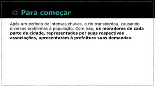 Para começar
Após um período de intensas chuvas, o rio transbordou, causando
diversos problemas à população. Com isso, os moradores de cada
parte da cidade, representados por suas respectivas
associações, apresentaram à prefeitura suas demandas:
 