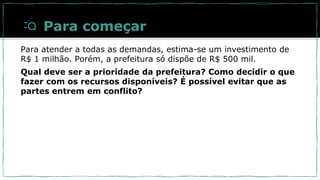 Para começar
Para atender a todas as demandas, estima-se um investimento de
R$ 1 milhão. Porém, a prefeitura só dispõe de R$ 500 mil.
Qual deve ser a prioridade da prefeitura? Como decidir o que
fazer com os recursos disponíveis? É possível evitar que as
partes entrem em conflito?
 