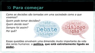 Como as decisões são tomadas em uma sociedade como a que
vivemos?
Quem pode tomar decisões?
Quem decide isso?
Sempre foi assim?
Por quê?
Essas questões envolvem uma dimensão muito importante da vida
dos seres humanos: a política, que está estreitamente ligada ao
poder.
Para começar
 