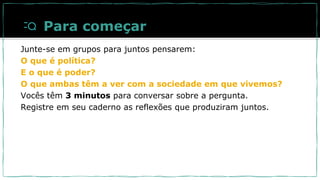 Para começar
Junte-se em grupos para juntos pensarem:
O que é política?
E o que é poder?
O que ambas têm a ver com a sociedade em que vivemos?
Vocês têm 3 minutos para conversar sobre a pergunta.
Registre em seu caderno as reflexões que produziram juntos.
 