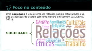 SOCIEDADE
Foco no conteúdo
Uma sociedade é um sistema de relações sociais estruturadas que
une as pessoas de acordo com uma cultura em comum (GIDDENS,
2001).
 