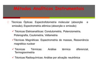 Métodos Analíticos Instrumentais
Técnicas Ópticas: Espectrofotometria molecular (absorção e
emissão), Espectrometria atômica (absorção e emissão)
 Técnicas Eletroanalíticas: Condutometria, Potenciometria,
Polarografia, Coulometria, Voltametria
Técnicas Magnéticas: Espectrometria de massas, Ressonância
magnética nuclear
 Técnicas Térmicas: Análise térmica diferencial,
Termogravimetria
 Técnicas Radioquímicas: Análise por ativação neutrônica
 