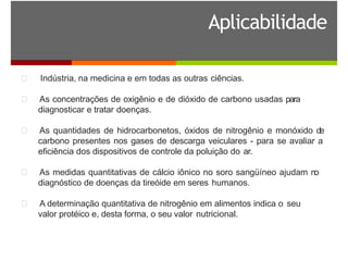 Aplicabilidade
Indústria, na medicina e em todas as outras ciências.
As concentrações de oxigênio e de dióxido de carbono usadas para
diagnosticar e tratar doenças.
As quantidades de hidrocarbonetos, óxidos de nitrogênio e monóxido de
carbono presentes nos gases de descarga veiculares - para se avaliar a
eficiência dos dispositivos de controle da poluição do ar.
As medidas quantitativas de cálcio iônico no soro sangüíneo ajudam no
diagnóstico de doenças da tireóide em seres humanos.
A determinação quantitativa de nitrogênio em alimentos indica o seu
valor protéico e, desta forma, o seu valor nutricional.
 