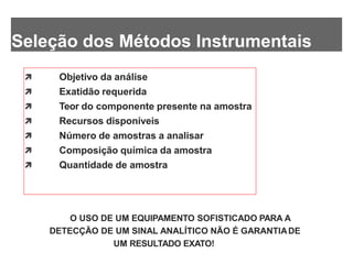 Seleção dos Métodos Instrumentais
 Objetivo da análise
 Exatidão requerida
 Teor do componente presente na amostra
 Recursos disponíveis
 Número de amostras a analisar
 Composição química da amostra
 Quantidade de amostra
O USO DE UM EQUIPAMENTO SOFISTICADO PARA A
DETECÇÃO DE UM SINAL ANALÍTICO NÃO É GARANTIADE
UM RESULTADO EXATO!
 