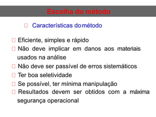 Escolha do método
Características dométodo
Eficiente, simples e rápido
Não deve implicar em danos aos materiais
usados na análise
Não deve ser passível de erros sistemáticos
Ter boa seletividade
Se possível, ter mínima manipulação
Resultados devem ser obtidos com a máxima
segurança operacional
 
