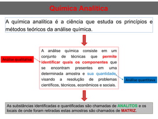Química Analítica
A química analítica é a ciência que estuda os princípios e
métodos teóricos da análise química.
A análise química consiste em um
conjunto de técnicas que permite
identificar quais os componentes que
se encontram presentes em uma
determinada amostra e sua quantidade,
visando a resolução de problemas
científicos, técnicos, econômicos e sociais.
Análise qualitativa
Análise quantitava
As substâncias identificadas e quantificadas são chamadas de ANALITOS e os
locais de onde foram retiradas estas amostras são chamados de MATRIZ.
 