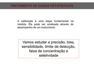 TRATAMENTO DE DADOS ESTATÍSTICOS:
A calibração é uma etapa fundamental na
medida. Ela pode ser analisada através do
desempenho de um instrumento.
Vamos estudar a precisão, bias,
sensibilidade, limite de detecção,
faixa de concentração e
seletividade
 