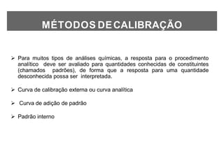 MÉTODOS DECALIBRAÇÃO
 Para muitos tipos de análises químicas, a resposta para o procedimento
analítico deve ser avaliado para quantidades conhecidas de constituintes
(chamados padrões), de forma que a resposta para uma quantidade
desconhecida possa ser interpretada.
 Curva de calibração externa ou curva analítica
 Curva de adição de padrão
 Padrão interno
 