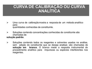 CURVA DE CALIBRAÇÃO OU CURVA
ANALÍTICA
 Uma curva de calibraçãomostra a resposta de um método analítico
para
quantidades conhecidas de constituinte.
 Soluções contendo concentrações conhecidas de constituinte são
chamadas de
solução padrão.
 Soluções contendo todos os reagentes e solventes usados na análise,
sem adição do constituinte que se deseja analisar, são chamadas de
solução em branco. O branco mede a resposta instrumental do
procedimento analítico para impurezas ou espécies interferentes nos
reagentes.
 
