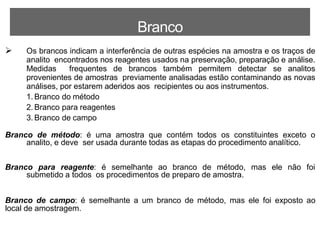 Branco
 Os brancos indicam a interferência de outras espécies na amostra e os traços de
analito encontrados nos reagentes usados na preservação, preparação e análise.
Medidas frequentes de brancos também permitem detectar se analitos
provenientes de amostras previamente analisadas estão contaminando as novas
análises, por estarem aderidos aos recipientes ou aos instrumentos.
1. Branco do método
2. Branco para reagentes
3. Branco de campo
Branco de método: é uma amostra que contém todos os constituintes exceto o
analito, e deve ser usada durante todas as etapas do procedimento analítico.
Branco para reagente: é semelhante ao branco de método, mas ele não foi
submetido a todos os procedimentos de preparo de amostra.
Branco de campo: é semelhante a um branco de método, mas ele foi exposto ao
local de amostragem.
 