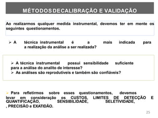 25
Ao realizarmos qualquer medida instrumental, devemos ter em mente os
seguintes questionamentos.
MÉTODOS DECALIBRAÇÃO E VALIDAÇÃO
 A técnica instrumental possui sensibilidade suficiente
para a análise do analito de interesse?
 As análises são reprodutíveis e também são confiáveis?
 Para refletirmos sobre esses questionamentos, devemos
levar em consideração os CUSTOS, LIMITES DE DETECÇÃO E
QUANTIFICAÇÃO, SENSIBILIDADE, SELETIVIDADE,
, PRECISÃO e EXATIDÃO.
 A técnica instrumental é a mais indicada para
a realização da análise a ser realizada?
 