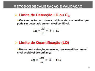  Limite de Detecção LD ou Cm
Concentração ou massa mínima de um analito que
pode ser detectado em um nível confiável.
 Limite de Quantificação (LQ)
Menor concentração, ou massa, que é medida com um
nível aceitável de confiança.
26
MÉTODOS DECALIBRAÇÃO E VALIDAÇÃO
 