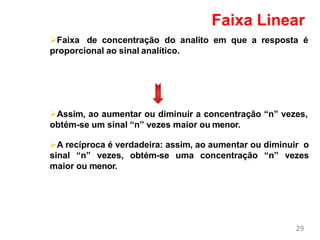 Faixa de concentração do analito em que a resposta é
proporcional ao sinal analítico.
Assim, ao aumentar ou diminuir a concentração “n” vezes,
obtém-se um sinal “n” vezes maior ou menor.
A recíproca é verdadeira: assim, ao aumentar ou diminuir o
sinal “n” vezes, obtém-se uma concentração “n” vezes
maior ou menor.
29
Faixa Linear
 