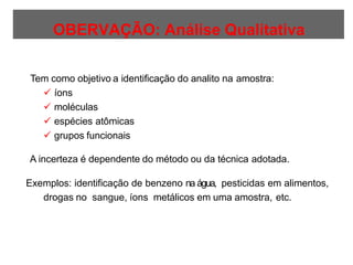 OBERVAÇÃO: Análise Qualitativa
Tem como objetivo a identificação do analito na amostra:
 íons
 moléculas
 espécies atômicas
 grupos funcionais
A incerteza é dependente do método ou da técnica adotada.
Exemplos: identificação de benzeno na água, pesticidas em alimentos,
drogas no sangue, íons metálicos em uma amostra, etc.
 