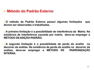 32
Métodos de Calibração e
Validação
 Método do Padrão Externo
O método do Padrão Externo possui algumas limitações que
devem ser observadas e trabalhadas.
A primeira limitação é a possibilidade de interferência da Matriz. Na
existência de interferência causada por matriz, deve-se empregar o
MÉTODO DEADIÇÃO-PADRÃO.
A segunda limitação é a possibilidade de perda do analito no
decorrer da análise. Na existência de perda do analito no decorrer da
análise, deve-se empregar o MÉTODO DE PADRONIZAÇÃO
INTERNA.
 