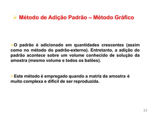 33
Métodos de Calibração e
Validação
 Método de Adição Padrão – Método Gráfico
O padrão é adicionado em quantidades crescentes (assim
como no método do padrão-externo). Entretanto, a adição do
padrão acontece sobre um volume conhecido de solução da
amostra (mesmo volume e todos os balões).
Este método é empregado quando a matriz da amostra é
muito complexa e difícil de ser reproduzida.
 