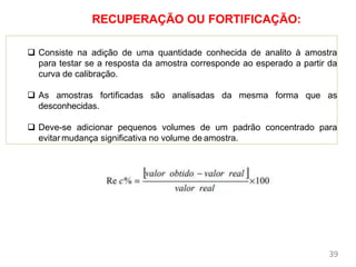 Parâmetros de
Mérito
 Consiste na adição de uma quantidade conhecida de analito à amostra
para testar se a resposta da amostra corresponde ao esperado a partir da
curva de calibração.
 As amostras fortificadas são analisadas da mesma forma que as
desconhecidas.
 Deve-se adicionar pequenos volumes de um padrão concentrado para
evitar mudança significativa no volume de amostra.
39
RECUPERAÇÃO OU FORTIFICAÇÃO:
 