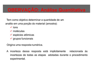 OBERVAÇÃO: Análise Quantitativa
Tem como objetivo determinar a quantidade de um
analito em uma porção do material (amostra):
 íons
 moléculas
 espécies atômicas
 grupos funcionais
Origina uma resposta numérica.
A incerteza dessa resposta está implicitamente relacionada às
incertezas de todas as etapas adotadas durante o procedimento
experimental.
 