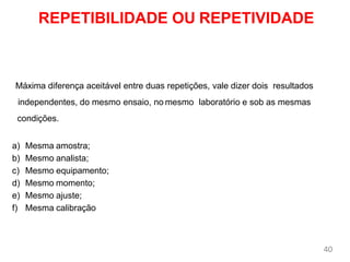 40
REPETIBILIDADE OU REPETIVIDADE
Máxima diferença aceitável entre duas repetições, vale dizer dois resultados
independentes, do mesmo ensaio, no mesmo laboratório e sob as mesmas
condições.
a) Mesma amostra;
b) Mesmo analista;
c) Mesmo equipamento;
d) Mesmo momento;
e) Mesmo ajuste;
f) Mesma calibração
 